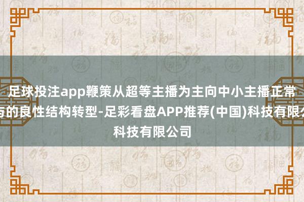 足球投注app鞭策从超等主播为主向中小主播正常参与的良性结构转型-足彩看盘APP推荐(中国)科技有限公司