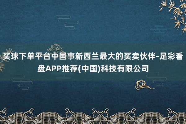 买球下单平台中国事新西兰最大的买卖伙伴-足彩看盘APP推荐(中国)科技有限公司