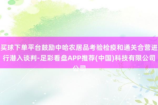 买球下单平台鼓励中哈农居品考验检疫和通关合营进行潜入谈判-足彩看盘APP推荐(中国)科技有限公司