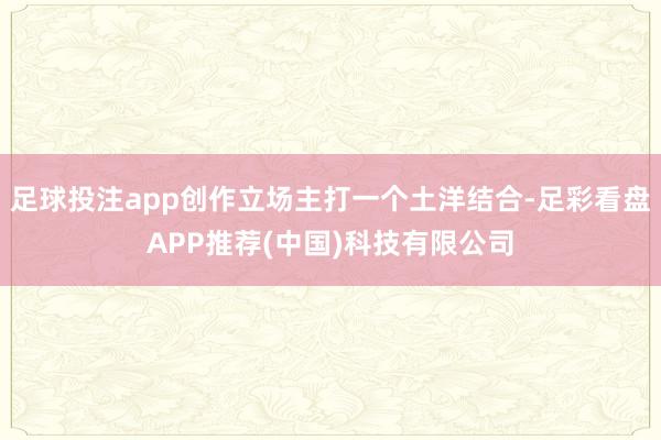 足球投注app创作立场主打一个土洋结合-足彩看盘APP推荐(中国)科技有限公司
