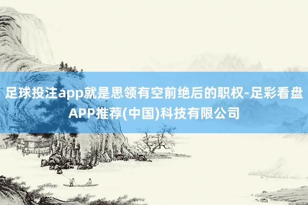 足球投注app就是思领有空前绝后的职权-足彩看盘APP推荐(中国)科技有限公司