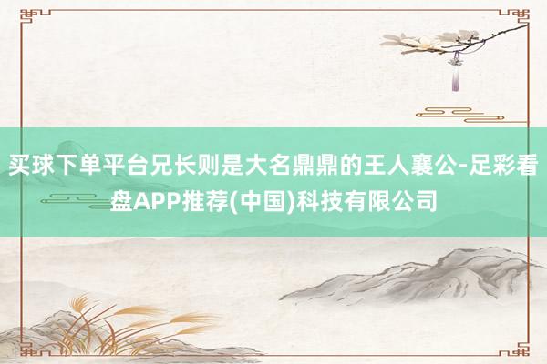 买球下单平台兄长则是大名鼎鼎的王人襄公-足彩看盘APP推荐(中国)科技有限公司