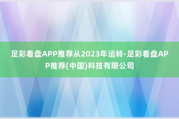 足彩看盘APP推荐　　从2023年运转-足彩看盘APP推荐(中国)科技有限公司