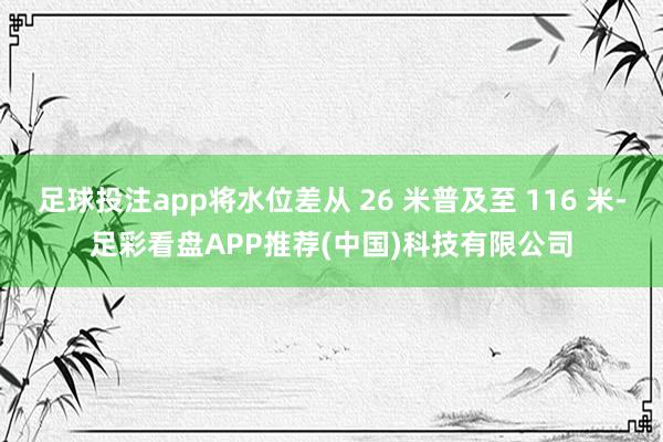 足球投注app将水位差从 26 米普及至 116 米-足彩看盘APP推荐(中国)科技有限公司