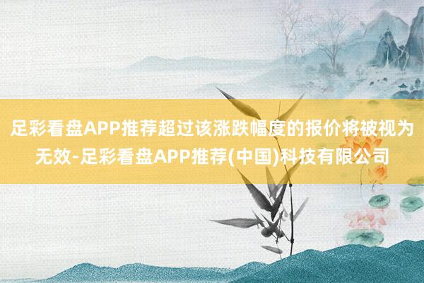 足彩看盘APP推荐超过该涨跌幅度的报价将被视为无效-足彩看盘APP推荐(中国)科技有限公司
