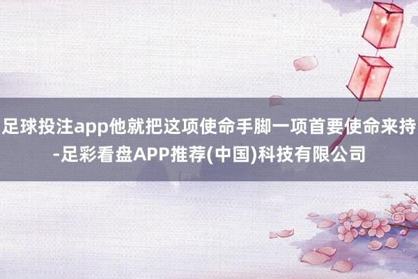 足球投注app他就把这项使命手脚一项首要使命来持-足彩看盘APP推荐(中国)科技有限公司