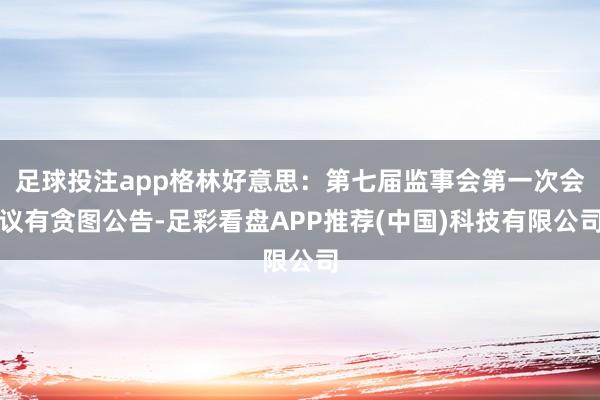 足球投注app格林好意思：第七届监事会第一次会议有贪图公告-足彩看盘APP推荐(中国)科技有限公司