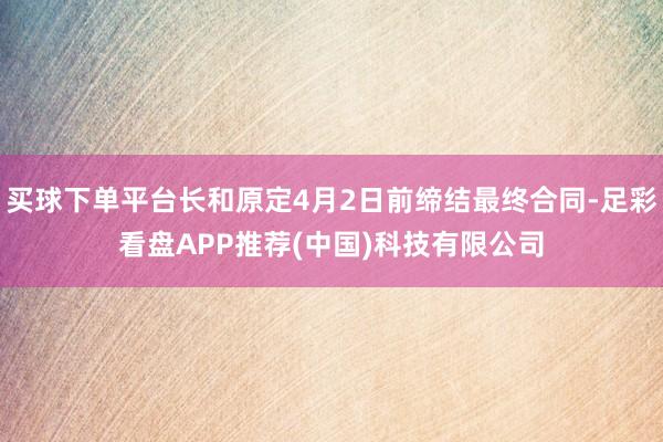 买球下单平台长和原定4月2日前缔结最终合同-足彩看盘APP推荐(中国)科技有限公司