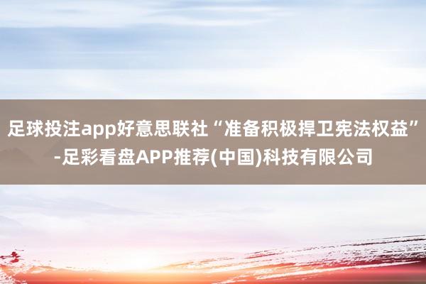足球投注app好意思联社“准备积极捍卫宪法权益”-足彩看盘APP推荐(中国)科技有限公司
