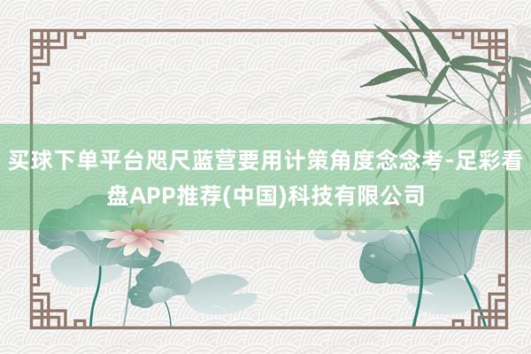买球下单平台咫尺蓝营要用计策角度念念考-足彩看盘APP推荐(中国)科技有限公司