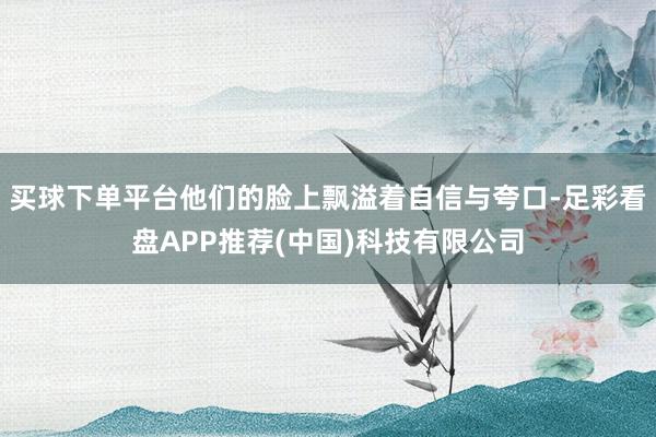 买球下单平台他们的脸上飘溢着自信与夸口-足彩看盘APP推荐(中国)科技有限公司