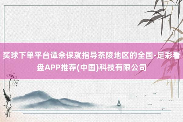 买球下单平台谭余保就指导茶陵地区的全国-足彩看盘APP推荐(中国)科技有限公司
