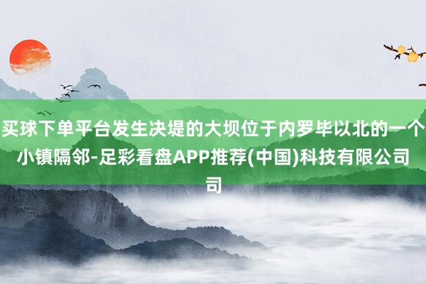 买球下单平台发生决堤的大坝位于内罗毕以北的一个小镇隔邻-足彩看盘APP推荐(中国)科技有限公司