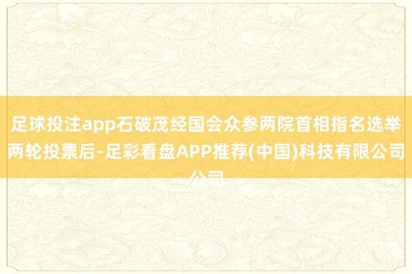 足球投注app石破茂经国会众参两院首相指名选举两轮投票后-足彩看盘APP推荐(中国)科技有限公司