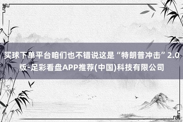 买球下单平台咱们也不错说这是“特朗普冲击”2.0版-足彩看盘APP推荐(中国)科技有限公司
