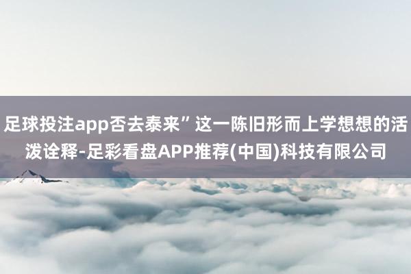 足球投注app否去泰来”这一陈旧形而上学想想的活泼诠释-足彩看盘APP推荐(中国)科技有限公司