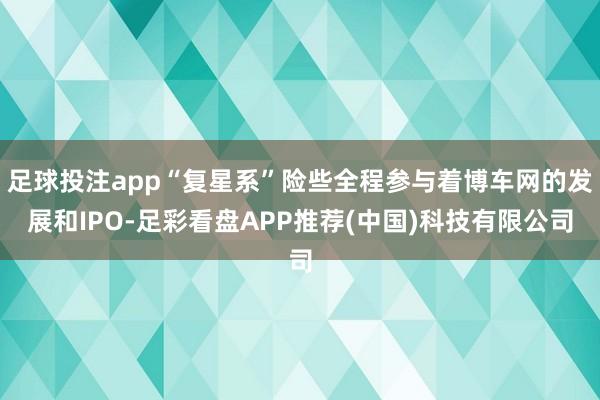 足球投注app“复星系”险些全程参与着博车网的发展和IPO-足彩看盘APP推荐(中国)科技有限公司