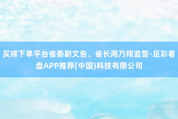 买球下单平台省委副文告、省长周乃翔监誓-足彩看盘APP推荐(中国)科技有限公司