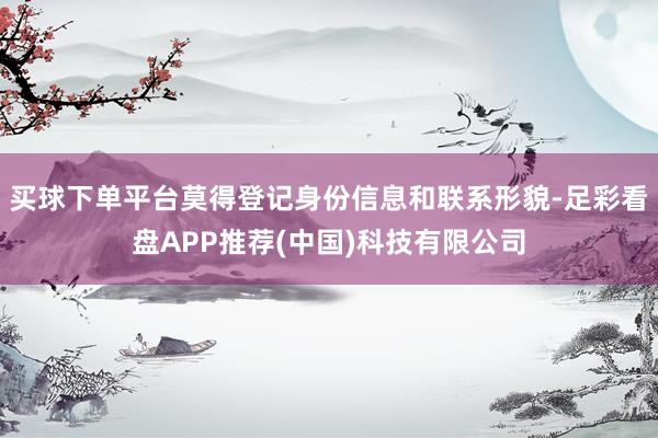 买球下单平台莫得登记身份信息和联系形貌-足彩看盘APP推荐(中国)科技有限公司