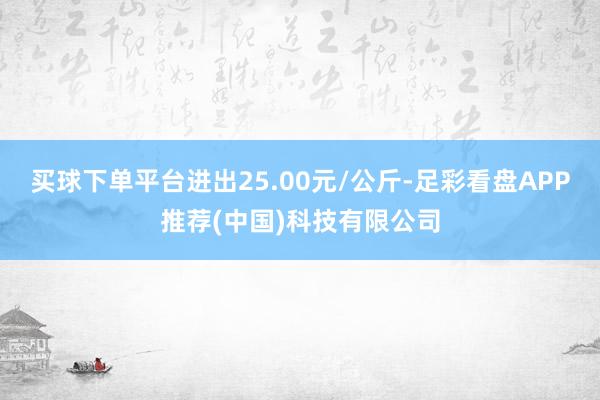 买球下单平台进出25.00元/公斤-足彩看盘APP推荐(中国)科技有限公司