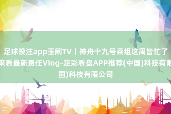 足球投注app玉阙TV丨神舟十九号乘组这周皆忙了啥？来看最新责任Vlog-足彩看盘APP推荐(中国)科技有限公司