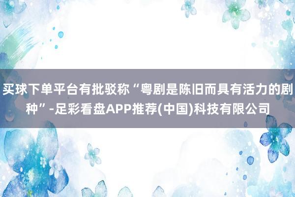 买球下单平台有批驳称“粤剧是陈旧而具有活力的剧种”-足彩看盘APP推荐(中国)科技有限公司