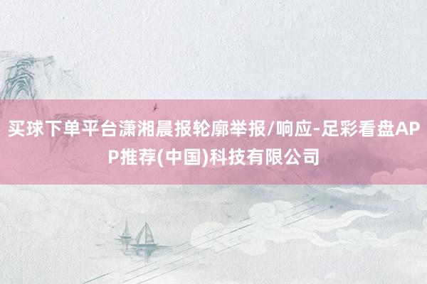 买球下单平台潇湘晨报轮廓举报/响应-足彩看盘APP推荐(中国)科技有限公司
