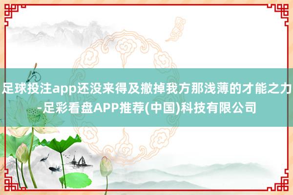 足球投注app还没来得及撤掉我方那浅薄的才能之力-足彩看盘APP推荐(中国)科技有限公司