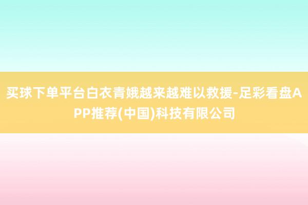 买球下单平台白衣青娥越来越难以救援-足彩看盘APP推荐(中国)科技有限公司