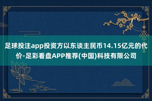 足球投注app投资方以东谈主民币14.15亿元的代价-足彩看盘APP推荐(中国)科技有限公司