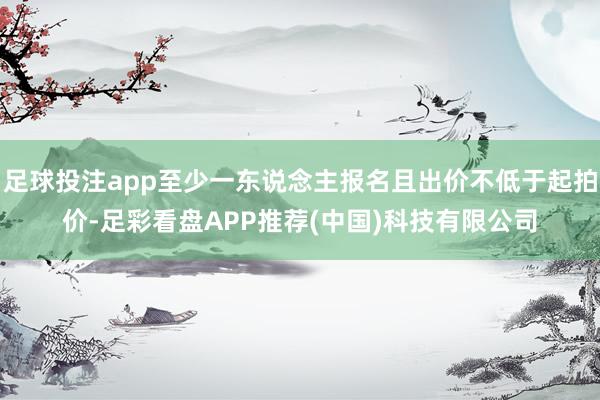 足球投注app至少一东说念主报名且出价不低于起拍价-足彩看盘APP推荐(中国)科技有限公司