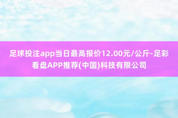 足球投注app当日最高报价12.00元/公斤-足彩看盘APP推荐(中国)科技有限公司