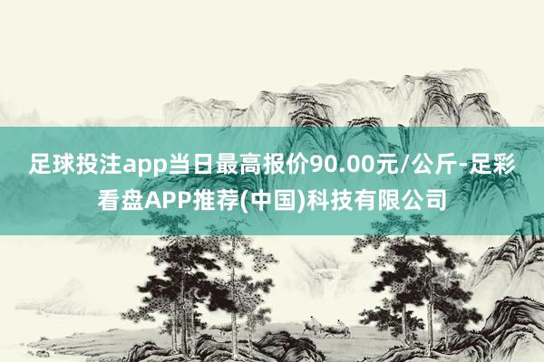 足球投注app当日最高报价90.00元/公斤-足彩看盘APP推荐(中国)科技有限公司