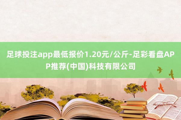 足球投注app最低报价1.20元/公斤-足彩看盘APP推荐(中国)科技有限公司