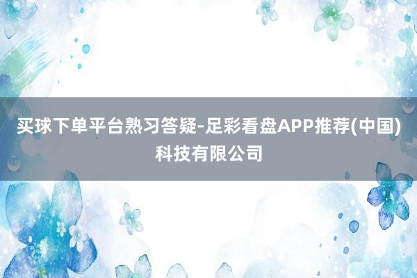 买球下单平台熟习答疑-足彩看盘APP推荐(中国)科技有限公司
