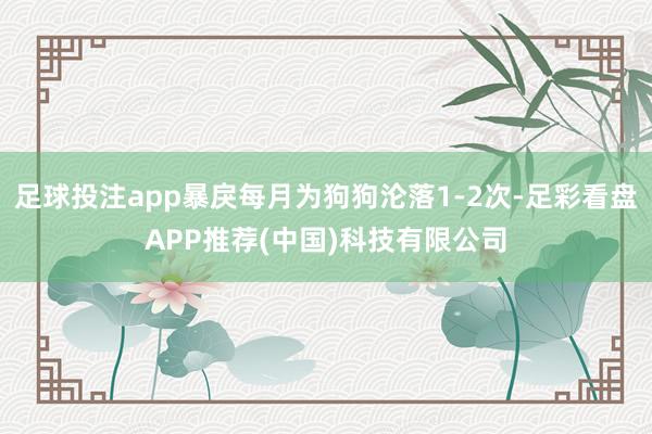足球投注app暴戾每月为狗狗沦落1-2次-足彩看盘APP推荐(中国)科技有限公司