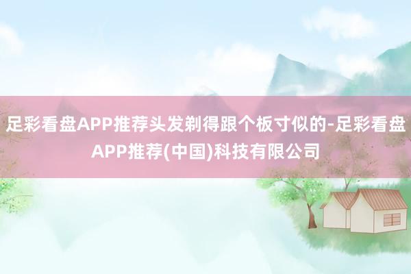 足彩看盘APP推荐头发剃得跟个板寸似的-足彩看盘APP推荐(中国)科技有限公司