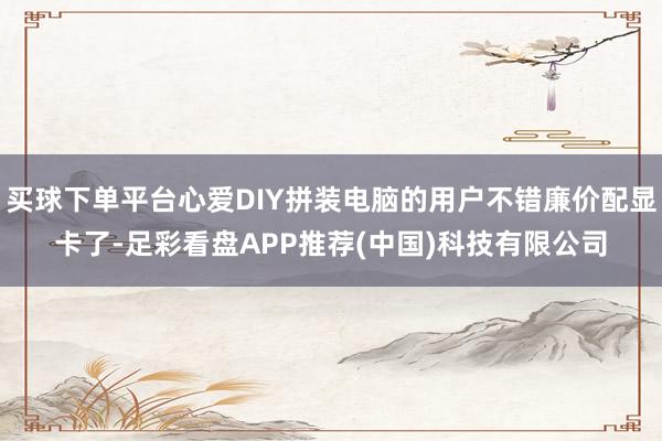 买球下单平台心爱DIY拼装电脑的用户不错廉价配显卡了-足彩看盘APP推荐(中国)科技有限公司