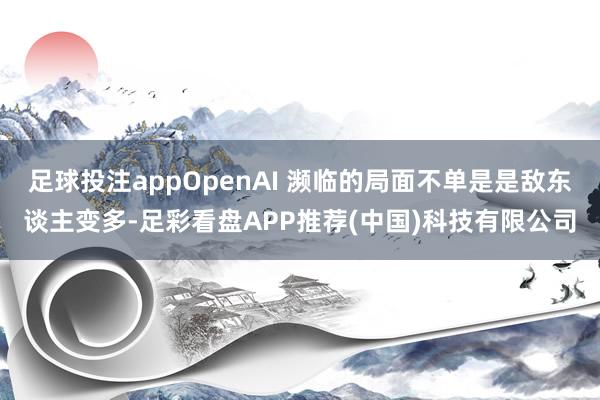足球投注appOpenAI 濒临的局面不单是是敌东谈主变多-足彩看盘APP推荐(中国)科技有限公司