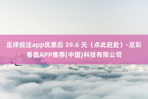 足球投注app优惠后 39.6 元（点此赶赴）-足彩看盘APP推荐(中国)科技有限公司