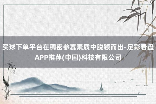 买球下单平台在稠密参赛素质中脱颖而出-足彩看盘APP推荐(中国)科技有限公司