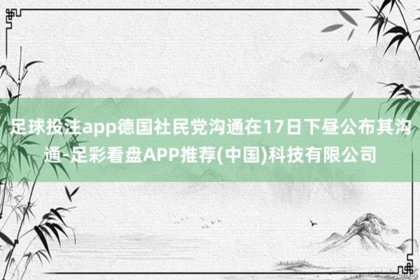 足球投注app德国社民党沟通在17日下昼公布其沟通-足彩看盘APP推荐(中国)科技有限公司