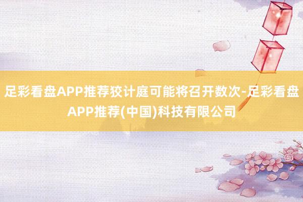 足彩看盘APP推荐狡计庭可能将召开数次-足彩看盘APP推荐(中国)科技有限公司