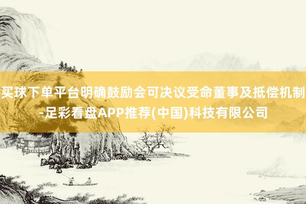 买球下单平台明确鼓励会可决议受命董事及抵偿机制-足彩看盘APP推荐(中国)科技有限公司