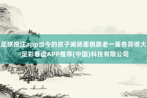 足球投注app当今的孩子阐扬面貌跟老一辈各异很大-足彩看盘APP推荐(中国)科技有限公司