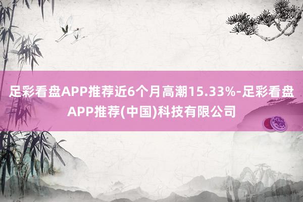 足彩看盘APP推荐近6个月高潮15.33%-足彩看盘APP推荐(中国)科技有限公司