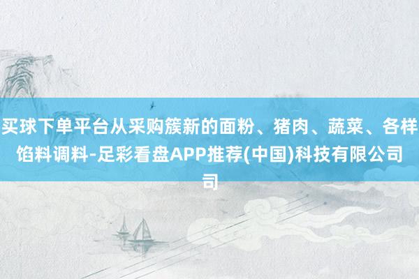 买球下单平台从采购簇新的面粉、猪肉、蔬菜、各样馅料调料-足彩看盘APP推荐(中国)科技有限公司