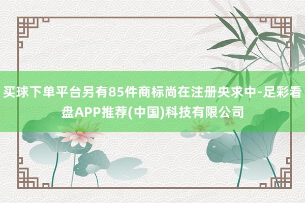 买球下单平台另有85件商标尚在注册央求中-足彩看盘APP推荐(中国)科技有限公司