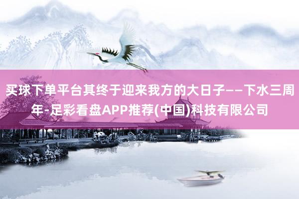 买球下单平台其终于迎来我方的大日子——下水三周年-足彩看盘APP推荐(中国)科技有限公司