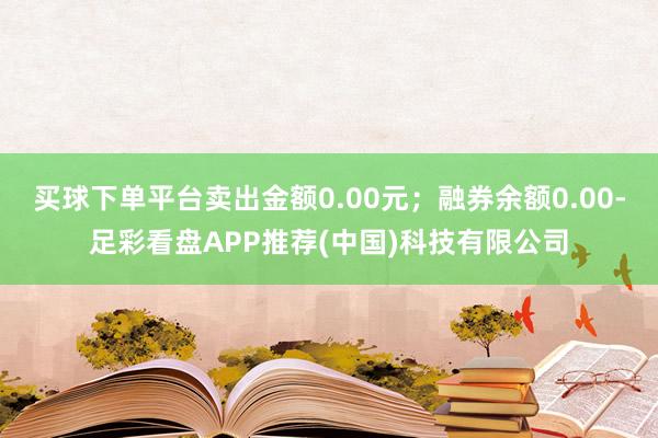 买球下单平台卖出金额0.00元；融券余额0.00-足彩看盘APP推荐(中国)科技有限公司